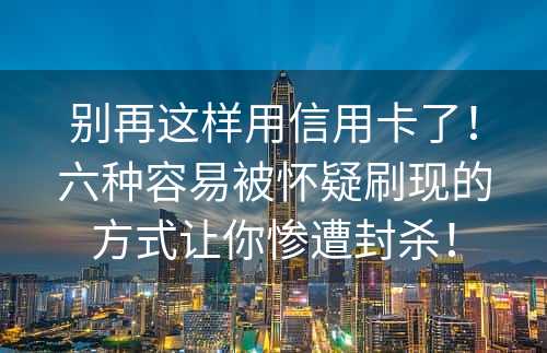 别再这样用信用卡了！六种容易被怀疑刷现的方式让你惨遭封杀！