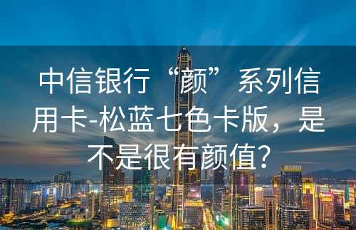 中信银行“颜”系列信用卡-松蓝七色卡版，是不是很有颜值？