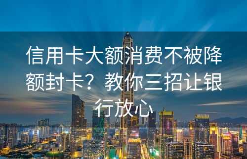 信用卡大额消费不被降额封卡？教你三招让银行放心