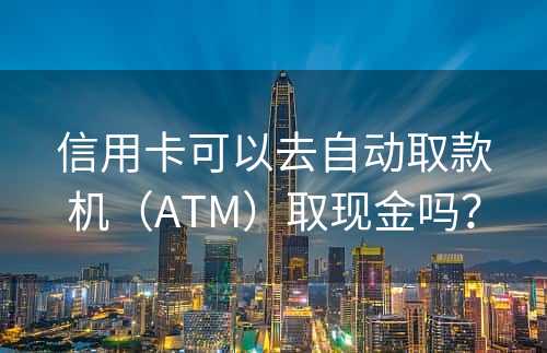 信用卡可以去自动取款机（ATM）取现金吗？