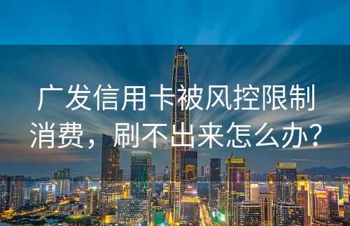 广发信用卡被风控限制消费，刷不出来怎么办？