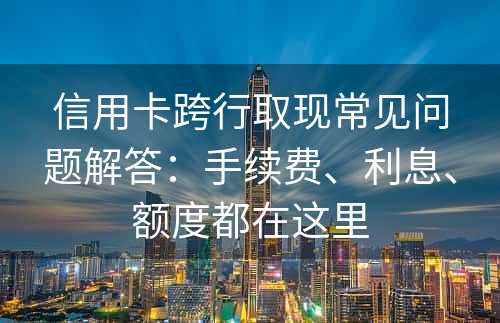 信用卡跨行取现常见问题解答：手续费、利息、额度都在这里