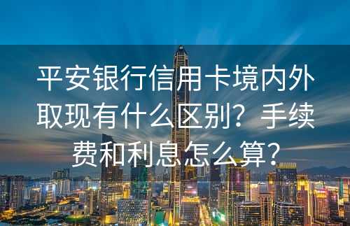 平安银行信用卡境内外取现有什么区别？手续费和利息怎么算？