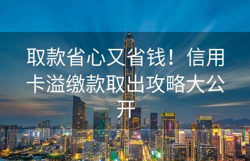 取款省心又省钱！信用卡溢缴款取出攻略大公开