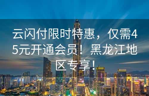 云闪付限时特惠，仅需45元开通会员！黑龙江地区专享！