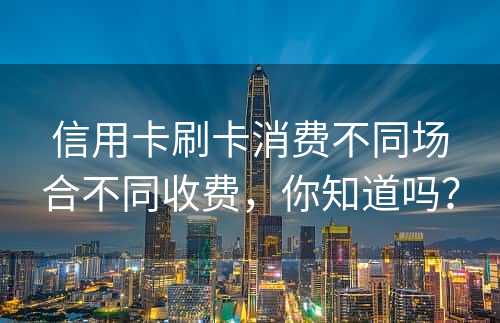 信用卡刷卡消费不同场合不同收费，你知道吗？