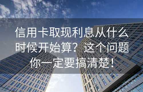 信用卡取现利息从什么时候开始算？这个问题你一定要搞清楚！