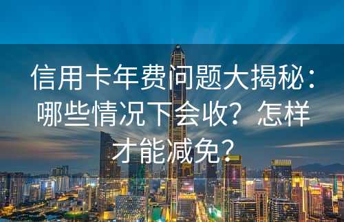 信用卡年费问题大揭秘：哪些情况下会收？怎样才能减免？