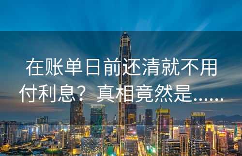 在账单日前还清就不用付利息？真相竟然是......