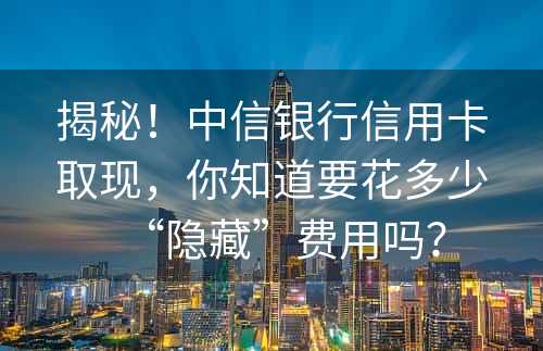 揭秘！中信银行信用卡取现，你知道要花多少“隐藏”费用吗？