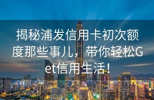 揭秘浦发信用卡初次额度那些事儿，带你轻松Get信用生活！