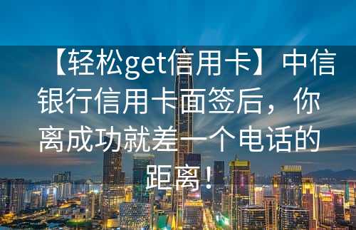 【轻松get信用卡】中信银行信用卡面签后，你离成功就差一个电话的距离！