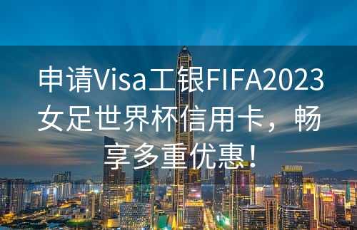 申请Visa工银FIFA2023女足世界杯信用卡，畅享多重优惠！