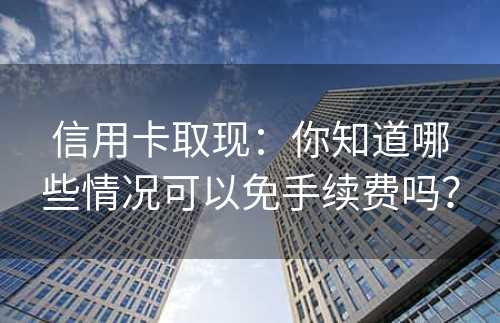 信用卡取现：你知道哪些情况可以免手续费吗？