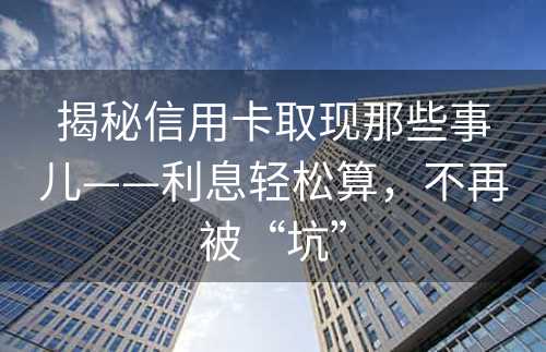 揭秘信用卡取现那些事儿——利息轻松算，不再被“坑”