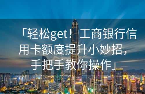 「轻松get！工商银行信用卡额度提升小妙招，手把手教你操作」