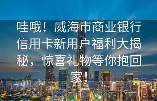 哇哦！威海市商业银行信用卡新用户福利大揭秘，惊喜礼物等你抱回家！