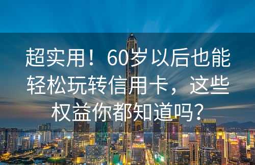 超实用！60岁以后也能轻松玩转信用卡，这些权益你都知道吗？