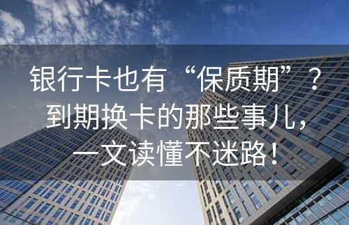 银行卡也有“保质期”？到期换卡的那些事儿，一文读懂不迷路！