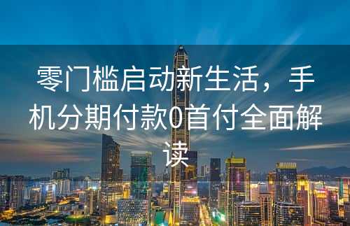 零门槛启动新生活，手机分期付款0首付全面解读