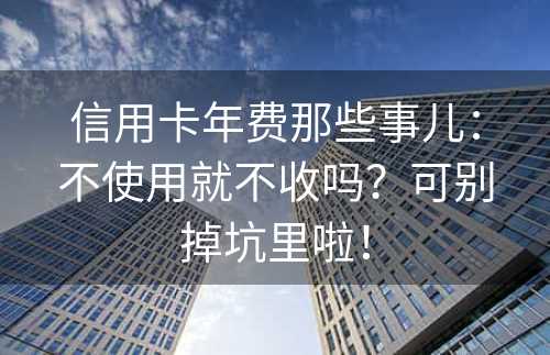 信用卡年费那些事儿：不使用就不收吗？可别掉坑里啦！