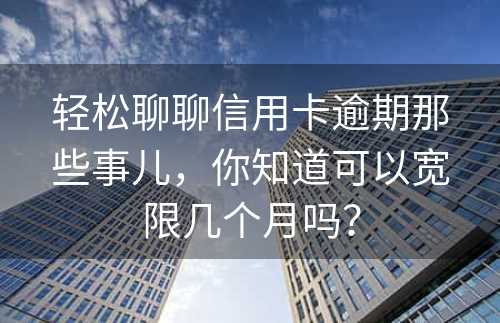 轻松聊聊信用卡逾期那些事儿，你知道可以宽限几个月吗？