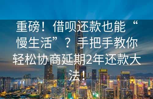 重磅！借呗还款也能“慢生活”？手把手教你轻松协商延期2年还款大法！