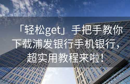 「轻松get」手把手教你下载浦发银行手机银行，超实用教程来啦！