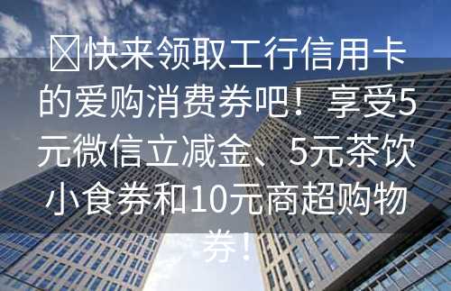 ​快来领取工行信用卡的爱购消费券吧！享受5元微信立减金、5元茶饮小食券和10元商超购物券！