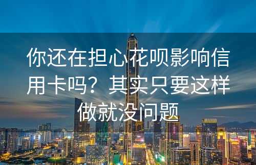 你还在担心花呗影响信用卡吗？其实只要这样做就没问题