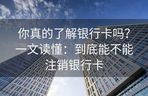 你真的了解银行卡吗？一文读懂：到底能不能注销银行卡