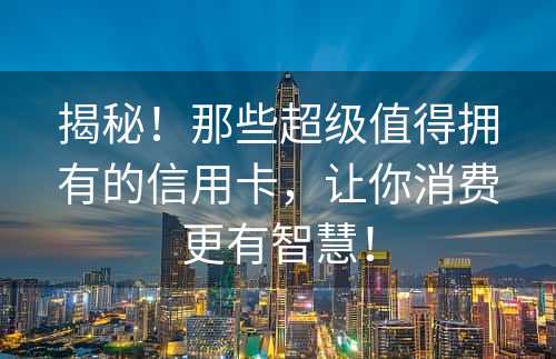 揭秘！那些超级值得拥有的信用卡，让你消费更有智慧！