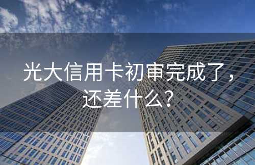 光大信用卡初审完成了，还差什么？