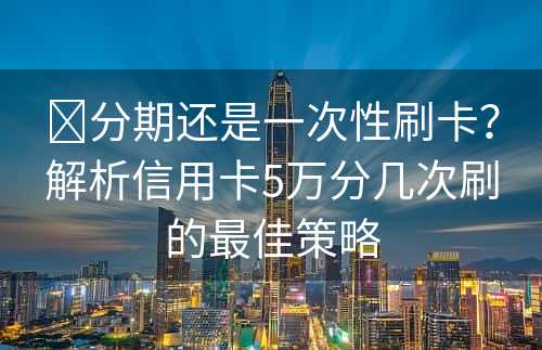 ​分期还是一次性刷卡？解析信用卡5万分几次刷的最佳策略