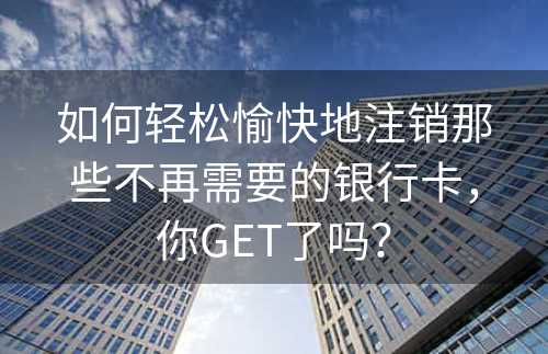 如何轻松愉快地注销那些不再需要的银行卡，你GET了吗？