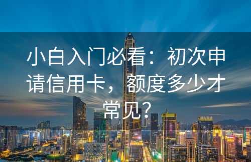 小白入门必看：初次申请信用卡，额度多少才常见？