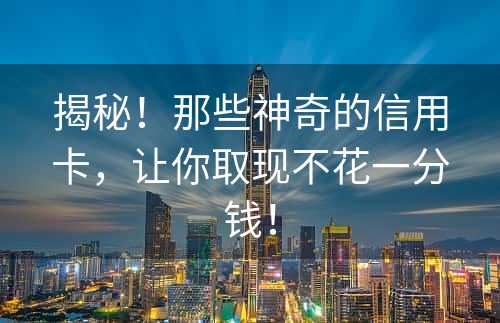 揭秘！那些神奇的信用卡，让你取现不花一分钱！