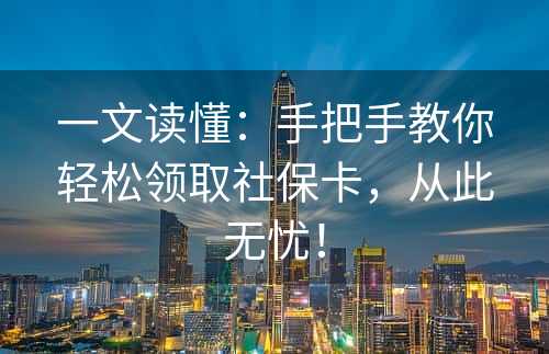 一文读懂：手把手教你轻松领取社保卡，从此无忧！