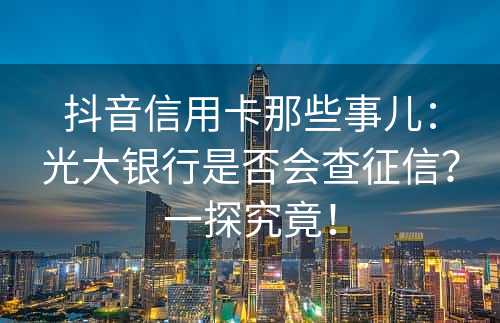 抖音信用卡那些事儿：光大银行是否会查征信？一探究竟！