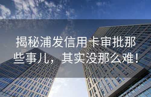 揭秘浦发信用卡审批那些事儿，其实没那么难！