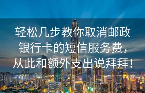 轻松几步教你取消邮政银行卡的短信服务费，从此和额外支出说拜拜！