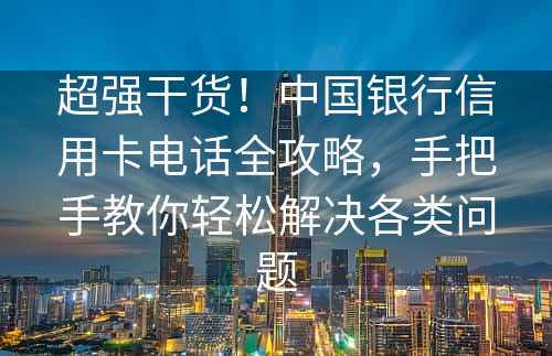 超强干货！中国银行信用卡电话全攻略，手把手教你轻松解决各类问题