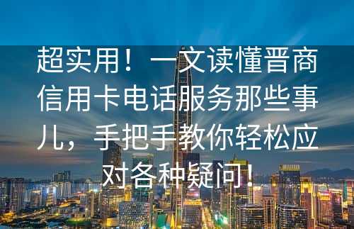 超实用！一文读懂晋商信用卡电话服务那些事儿，手把手教你轻松应对各种疑问！