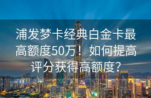 浦发梦卡经典白金卡最高额度50万！如何提高评分获得高额度？