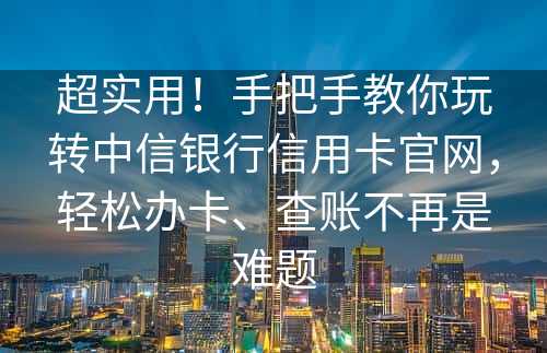 超实用！手把手教你玩转中信银行信用卡官网，轻松办卡、查账不再是难题