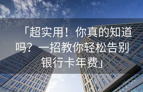 「超实用！你真的知道吗？一招教你轻松告别银行卡年费」