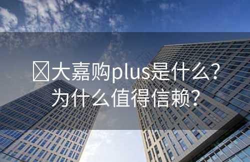 ​大嘉购plus是什么？为什么值得信赖？