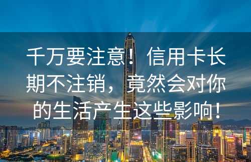 千万要注意！信用卡长期不注销，竟然会对你的生活产生这些影响！