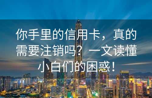 你手里的信用卡，真的需要注销吗？一文读懂小白们的困惑！