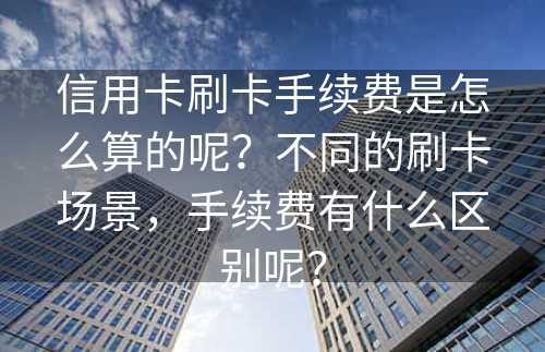 信用卡刷卡手续费是怎么算的呢？不同的刷卡场景，手续费有什么区别呢？